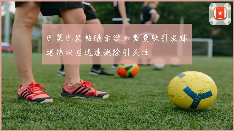 巴莱巴发帖暗示欲加盟曼联引发球迷热议后迅速删除引关注