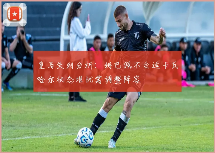 皇马失利分析：姆巴佩不合适卡瓦哈尔状态堪忧需调整阵容