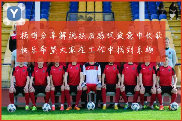 杨鸣分享解说经历感叹疲惫中收获快乐希望大家在工作中找到乐趣