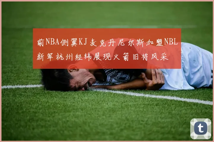 前NBA侧翼KJ麦克丹尼尔斯加盟NBL新军杭州经纬展现火箭旧将风采