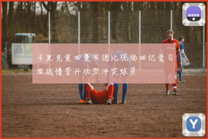 卡里克重回曼市德比现场回忆昔日混战情景并劝架冲突球员