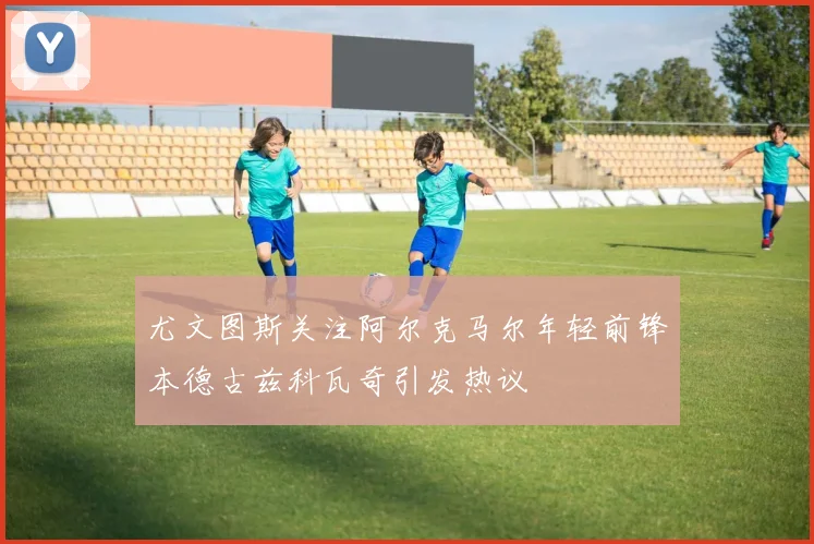 尤文图斯关注阿尔克马尔年轻前锋本德古兹科瓦奇引发热议