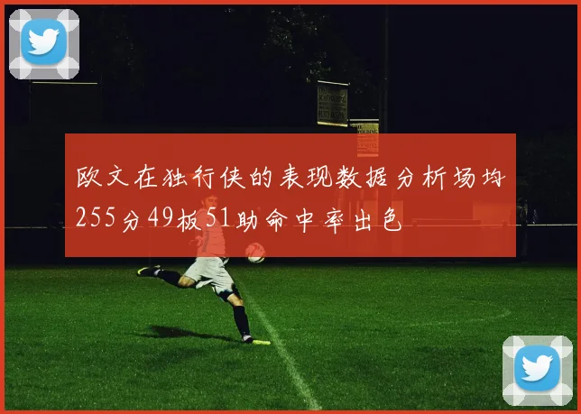 欧文在独行侠的表现数据分析场均255分49板51助命中率出色