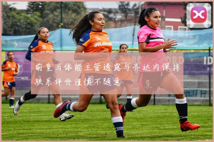 前皇马体能主管透露与齐达内保持联系评价谨慎不随意